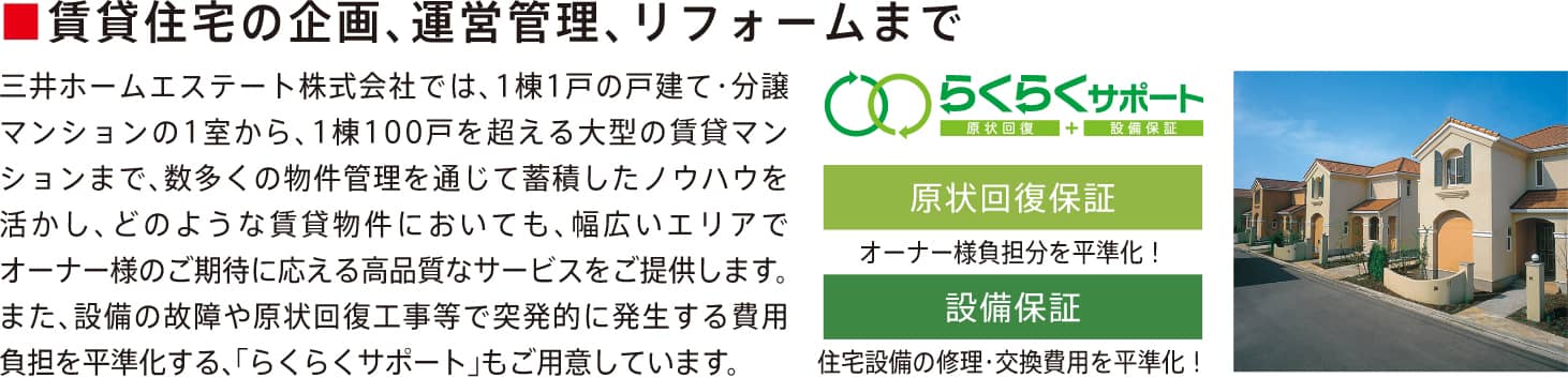 三井不動産リアルティグループの集客力で、「貸したい方」にも「借りたい方」にも安心サポート　豊富な分譲マンション取り扱い実績　管理物件の6割以上が分譲マンション。豊富な仲介実績・管理実績をもとに、多くのお客様から信頼を得ています。　スピーディーな募集活動　貸す、売るの同時相談が可能な店舗展開や多彩なWEBプロモーションに加え、独自の提供ルートを駆使した集客力で空室リスクを低減。　「貸したい方」のニーズやコストにあわせて選べる管理サービス　煩わしい日常の賃貸業務をトータルに任せたい方　管理受託プラン　賃料の入金管理から更新・解約手続きまで、トータルサポート。次の入居募集まできめ細かくサポートいたします。　借主は三井のリハウスより安心な運用を希望される方　転貸プラン　転貸型の管理プラン。三井のリハウスが借主となり、海外転勤などにも適した安心の分譲マンション限定のプラン。