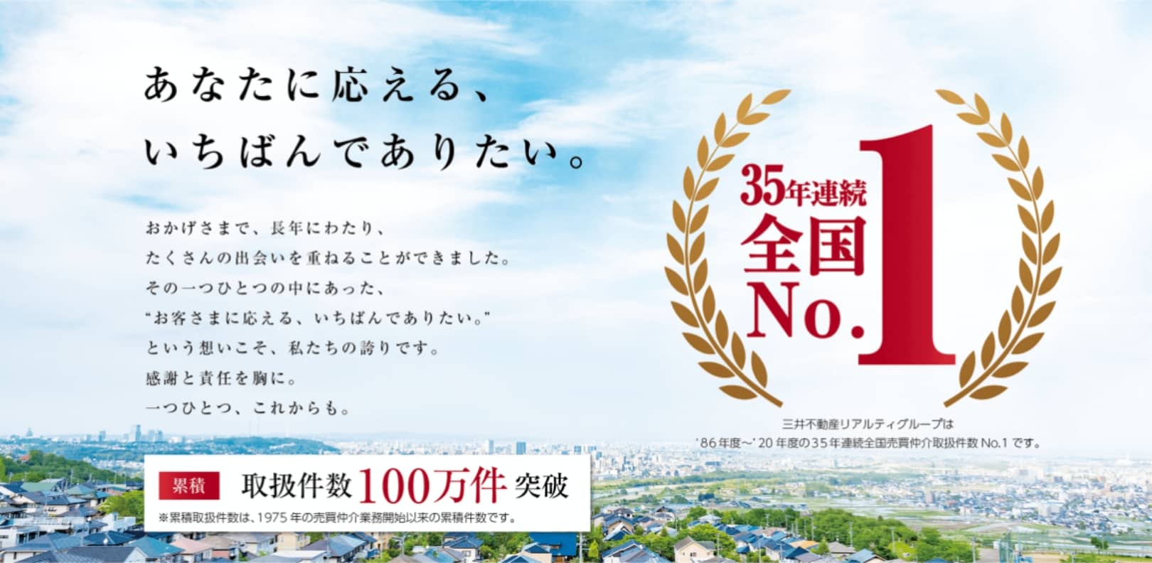 35年連続全国No1　35年連続全国No1（三井不動産リアルティグループは 86年度〜20年度の35年連続全国売買仲介取扱件数No1です）　あなたに応える1番でありたい。　おかげさまで、長年にわたり、たくさんの出会いを重ねることができました。その一つひとつの中にあった、お客様に応える、いちばんでありたい。という想いこそ、私たちの誇りです。感謝と責任を胸に。一つひとつ、これからも。　累積　取扱件数100万件突破　※累積取扱件数は、1975年の売買仲介業務開始依頼の累積件数です。