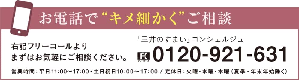 お電話でキメ細かくご相談　フリーコール「三井のすまいコンシェルジュ」0120-921-631 よりまずはお気軽にご相談ください。営業時間：平日11:00〜17:00・土日祝日10:00〜17:00 / 定休日：火曜・水曜・木曜（夏季・年末年始除く）